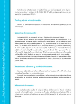 Recientemente se ha licenciado en Estados Unidos una vacuna conjugada contra S. pneu­
moniae que contiene 7 serotipos: 4, 6B, 9V, 14, 18C, 19F y 23F, conjugados químicamente con
la proteína transportadora CRM197.

Dosis y vía de administración
La dosis se administra de acuerdo con las indicaciones del laboratorio productor, por vía
intramuscular.

Curso de gerencia para el manejo efectivo del Programa Ampliado de Inmunización (PAI)

Esquema de vacunación

92

En Estados Unidos, se recomienda vacunar a todos los niños menores de 5 años.
El número de dosis requerido para completar el esquema depende de la edad del niño: (i) el
esquema rutinario incluye tres dosis a partir de los 2 meses de edad, con un intervalo de ocho
semanas entre cada una y un refuerzo entre los 12 y 15 meses de edad, (ii) los niños entre los 7
meses y un año deben recibir dos dosis con un intervalo de dos meses y un refuerzo entre los 12 y
15 meses de edad, (iii) entre los 12 y 23 meses de edad, dos dosis con un intervalo de dos meses
y (iv) los niños entre 24 y 59 meses de edad una sola dosis. En este último grupo, los niños con
enfermedad de células falciformes, infección por VIH o inmunocomprometidos y con enfermedades
crónicas deben recibir dos dosis. La vacuna no se recomienda después de los 59 meses de edad.
La decisión de utilizar la vacuna heptavalente conjugada disponible en la actualidad se debe
analizar teniendo en cuenta los serotipos prevalentes en el país y su distribución por diagnóstico
y grupo etario.

Reacciones adversas y contraindicaciones
La vacuna es bien tolerada. Se han notificado reacciones locales en 10% a 20% de los niños
vacunados y fiebre ligera en un porcentaje menor.
En caso de reacciones alérgicas severas debidas a aplicaciones anteriores, está contraindicada
la vacunación. Se recomienda postergar la vacunación ante enfermedades agudas moderadas o
severas.

Eficacia de la vacuna
Los resultados de los estudios de campo en Estados Unidos mostraron eficacia protectora
contra la enfermedad invasiva y neumonías confirmadas radiológicamente hasta en 97%, e
incluso contra serotipos no incluidos en la vacuna (87%). La duración de la inmunidad aun se
desconoce.

 