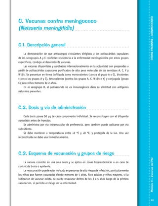 C.1. Descripción general
La demostración de que anticuerpos circulantes dirigidos a los polisacáridos capsulares
de los serogrupos A y C conferían resistencia a la enfermedad meningocócica por estos grupos
específicos, condujo al desarrollo de vacunas.
Las vacunas disponibles y aprobadas internacionalmente en la actualidad son preparadas a
partir de polisacáridos capsulares purificados de alto peso molecular de los serotipos A, C, Y y
W135. Se presentan en forma liofilizada como monovalentes (contra el grupo A o C), bivalentes
(contra los grupos A y C), tetravalentes (contra los grupos A, C, W135 e Y) y conjugada (grupo
C) para niños menores de 2 años.
En el serogrupo B, el polisacárido no es inmunogénico dada su similitud con antígenos
naturales presentes.

OTRAS VACUNAS – MENINGOCOCO
VACUNACIÓN SEGURA

C. Vacunas contra meningococo
(Neisseria meningitidis)

C.2. Dosis y vía de administración
Cada dosis posee 50 µg de cada componente individual. Se reconstituyen con el diluyente
apropiado antes de inyectar.
Se administra por vía intramuscular de preferencia, pero también puede aplicarse por vía
subcutánea.
Se debe mantener a temperaturas entre +2 ºC y +8 ºC, y protegida de la luz. Una vez
reconstituida se debe usar inmediatamente.

La vacuna consiste en una sola dosis y se aplica en zonas hiperendémicas o en caso de
control de brote o epidemia.
La revacunación puede estar indicada en personas de alto riesgo de infección, particularmente
los niños que fueron vacunados siendo menores de 4 años. Para adultos y niños mayores, si la
indicación de vacunar existe, se puede revacunar dentro de los 3 a 5 años luego de la primera
vacunación, si persiste el riesgo de la enfermedad.

Módulo II – Vacunas del PAI	

C.3. Esquema de vacunación y grupos de riesgo

93

 