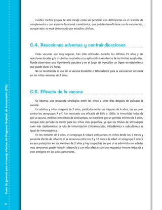 Existen ciertos grupos de alto riesgo como las personas con deficiencias en el sistema de
complemento o con asplenia funcional o anatómica, que podrían beneficiarse con la vacunación,
aunque esto no esté demostrado por estudios clínicos.

C.4. Reacciones adversas y contraindicaciones

Curso de gerencia para el manejo efectivo del Programa Ampliado de Inmunización (PAI)

Estas vacunas son muy seguras, han sido utilizadas durante los últimos 25 años y las
reacciones locales y/o sistémicas asociadas a su aplicación caen dentro de los límites aceptables.
Puede observarse una hipertermia pasajera y en el lugar de inyección un ligero enrojecimiento
que puede durar 24 horas.
No se recomienda el uso de la vacuna bivalente o tetravalente para la vacunación rutinaria
en los niños menores de 2 años.

94

C.5. Eficacia de la vacuna
Se observa una respuesta serológica entre los cinco a siete días después de aplicada la
vacuna.
En adultos y niños mayores de 2 años, particularmente los mayores de 4 años, las vacunas
contra los serogrupos A y C han mostrado una eficacia de 85% a 100%; la inmunidad inducida
por la vacuna, medida como título de anticuerpos, se mantiene por un periodo mínimo de 3 años,
aunque este periodo es menor para los niños más pequeños, ya que los títulos de anticuerpos
caen más rápidamente; la ruta de inmunización (intramuscular, intradérmica o subcutánea) es
igual de inmunogénica.
En los menores de 2 años, el serogrupo A induce anticuerpos en niños desde los 3 meses y
presenta efecto de refuerzo si se revacuna entre los 7 y 12 meses de edad; el serogrupo C ofrece
escasa protección en los menores de 2 años y hay sospechas de que si se administra en edades
muy tempranas puede inducir tolerancia y con ello afectar con una respuesta inmune reducida a
este antígeno en los años posteriores.

 
