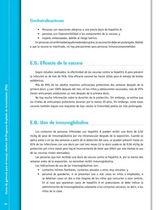 Contraindicaciones
•	 Personas con reacciones alérgicas a una previa dosis de hepatitis A;
•	 personas con hipersensibilidad a los componentes de la vacuna; y
•	 mujeres embarazadas, debido al riesgo teórico.
En personas con enfermedad aguda moderada o grave, la vacunación debe ser postergada. Debido
a que la vacuna es inactivada, no hay precauciones para personas inmunocomprometidas.

Curso de gerencia para el manejo efectivo del Programa Ampliado de Inmunización (PAI)

E.5. Eficacia de la vacuna

98

Según estudios realizados, la efectividad de las vacunas contra la hepatitis A para prevenir
la infección es de más de 94%. Esta eficacia vacunal las hacen útiles para el manejo de brotes
epidémicos.
Más de 90% de los adultos muestran anticuerpos protectores dos semanas después de la
primera dosis, y casi 100% después del mes; en los niños y adolescentes vacunados, más de 95%
tienen anticuerpos protectores un mes después de la primera dosis.
No hay mucha información sobre la duración de la protección. Sin embargo, se estima que
los niveles de anticuerpos protectores durarían por lo menos 20 años. Sin embargo, como estas
vacunas también logran una respuesta de tipo celular la inmunidad podría ser más prolongada.

E.6. Uso de inmunoglobulina
Los contactos de personas infectadas con hepatitis A pueden recibir una dosis de 0,02
ml/kg de peso de inmunoglobulina por vía intramuscular después de la exposición. Cuando se
aplica antes o en las dos semanas a partir de la detección del caso, se pueden prevenir hasta un
85% de las infecciones con una dosis por casi tres meses (si la dosis usada es de 0,06 ml/kg da
protección por cinco meses pero hay el inconveniente de tener que diferir por más tiempo el uso
de las vacunas virales atenuadas).
Las personas que han recibido una dosis de vacuna contra la hepatitis A, por lo menos dos
semanas antes de la exposición, no necesitan recibir inmunoglobulina.
Las indicaciones de uso de las inmunoglobulinas son:
•	 contactos íntimos familiares, contactos sexuales u otros muy cercanos; y
•	 personal de guarderías, si se presentan uno o más casos en niños o empleados, o
se detectan casos en dos o más hogares de los niños que concurren a esos centros.
En el caso que aparezcan casos de hepatitis A en preescolares se debe indicar la
administración de inmunoglobulina solamente a los contactos cercanos, es decir, a los
niños de la clase.

 