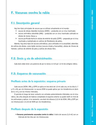 F.1. Descripción general
Hay tres tipos principales de vacuna que se utilizan actualmente en el mundo:
•	 vacuna de células diploides humanas (VCDH) – producida con un virus inactivado;
•	 vacuna antirrábica adsorbida (VRA) – producida con un virus inactivado cultivado en
células de monos rhesus; y
•	 vacuna purificada hecha en células de embrión de pollo (CEPP) – preparada por el virus
inactivado y multiplicado en cultivos de fibroblastos de pollos.
Además, hay otros tipos de vacunas antirrábicas, poco utilizadas en la actualidad, obtenidas
de cultivos de células, como tejido nervioso (vacuna simple y Fuenzalida), células de riñones de
hámster, cultivos de embrión de pato y cultivos de células Vero.

OTRAS VACUNAS – RABIA

F. Vacunas contra la rabia

F.2. Dosis y vía de administración
Cada dosis debe tener una potencia de por lo menos 2,5 UI por 1,0 ml de antígeno rábico.

F.3. Esquema de vacunación

Cada vacuna (VCDH, VRA, y CEPP) se aplica en tres dosis de 1,0 ml cada una, en los días 0, 7
y 21 a 28, por vía intramuscular. La vacuna VCDH se puede aplicar por vía intradérmica en dosis
de 0,1 ml y con los mismos intervalos.
Si persiste el riesgo de tener contacto con animales potencialmente infectados con el virus
rábico, dos años después de haberse completado el esquema anterior se puede medir el nivel de
los anticuerpos y aplicar, si es necesario, una dosis de refuerzo (1,0 ml de VCDH, VRA y CEPP por
vía intramuscular o 0,1ml de VCDH por vía intradérmica).

Profilaxis después de la exposición
• Personas previamente vacunadas contra la rabia: 2 dosis de vacuna (1,0 ml) con un
intervalo de tres días por vía intramuscular.

Módulo II – Vacunas del PAI	

Profilaxis antes de la exposición: esquema primario

99

 