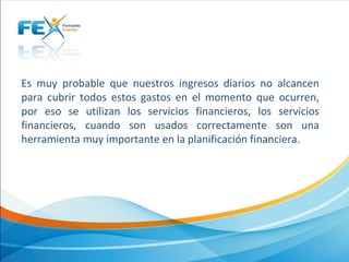  
Es  muy  probable  que  nuestros  ingresos  diarios  no  alcancen 
para  cubrir  todos  estos  gastos  en  el  momento  que  ocurren, 
por  eso  se  utilizan  los  servicios  financieros,  los  servicios 
financieros,  cuando  son  usados  correctamente  son  una 
herramienta muy importante en la planificación financiera.
 