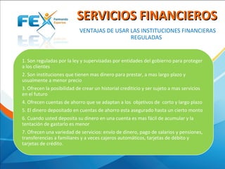  VENTAJAS DE USAR LAS INSTITUCIONES FINANCIERAS 
REGULADAS 
SERVICIOS FINANCIEROSSERVICIOS FINANCIEROS
1. Son reguladas por la ley y supervisadas por entidades del gobierno para proteger 
a los clientes 
2. Son instituciones que tienen mas dinero para prestar, a mas largo plazo y 
usualmente a menor precio
3. Ofrecen la posibilidad de crear un historial crediticio y ser sujeto a mas servicios 
en el futuro 
4. Ofrecen cuentas de ahorro que se adaptan a los  objetivos de  corto y largo plazo 
5. El dinero depositado en cuentas de ahorro esta asegurado hasta un cierto monto 
6. Cuando usted deposita su dinero en una cuenta es mas fácil de acumular y la 
tentación de gastarlo es menor 
7. Ofrecen una variedad de servicios: envío de dinero, pago de salarios y pensiones, 
transferencias a familiares y a veces cajeros automáticos, tarjetas de débito y 
tarjetas de crédito.
 