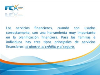 Los  servicios  financieros,  cuando  son  usados 
correctamente,  son  una  herramienta  muy  importante 
en  la  planificación  financiera.  Para  las  familias  e 
individuos  hay  tres  tipos  principales  de  servicios 
financieros: el ahorro, el crédito y el seguro.
 