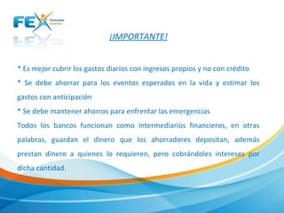 ¡IMPORTANTE!
* Es mejor cubrir los gastos diarios con ingresos propios y no con crédito
* Se debe ahorrar para los eventos esperados en la vida y estimar los
gastos con anticipación
* Se debe mantener ahorros para enfrentar las emergencias
Todos los bancos funcionan como intermediarios financieros, en otras
palabras, guardan el dinero que los ahorradores depositan, además
prestan dinero a quienes lo requieren, pero cobrándoles intereses por
dicha cantidad.
 