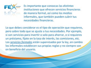 Es importante que conozcas las distintas
instituciones que ofrecen servicios financieros
de manera formal, así como los medios
informales, que también pueden cubrir tus
necesidades financieras.
Lo que debes considerar es el tipo de operación que requieres,
pero sobre todo que se ajuste a tus necesidades. Por ejemplo,
si son servicios para invertir o solo para ahorrar, o si requieres
un préstamo, fíjate en la tasa de interés, las comisiones, etc.
Los servicios formales están supervisados por la ley, en cambio
los informales establecen sus propias reglas y no siempre son
en beneficio del usuario.
 