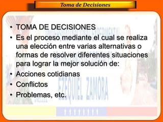 • TOMA DE DECISIONES
• Es el proceso mediante el cual se realiza
una elección entre varias alternativas o
formas de resolver diferentes situaciones
para lograr la mejor solución de:
• Acciones cotidianas
• Conflictos
• Problemas, etc.
Toma de Decisiones
 