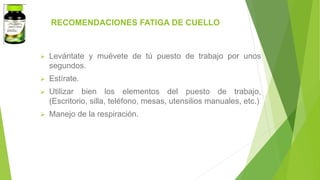 RECOMENDACIONES FATIGA DE CUELLO
 Levántate y muévete de tú puesto de trabajo por unos
segundos.
 Estírate.
 Utilizar bien los elementos del puesto de trabajo,
(Escritorio, silla, teléfono, mesas, utensilios manuales, etc.)
 Manejo de la respiración.
 