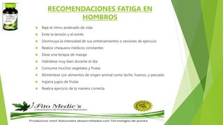 RECOMENDACIONES FATIGA EN
HOMBROS
 Baje el ritmo acelerado de vida
 Evite la tensión y el estrés
 Disminuya la intensidad de sus entrenamientos o sesiones de ejercicio
 Realice chequeos médicos constantes
 Dese una terapia de masaje
 Hidrátese muy bien durante el día
 Consuma muchos vegetales y frutas
 Aliméntese con alimentos de origen animal como leche, huevos, y pescado
 Ingiera jugos de frutas
 Realice ejercicio de la manera correcta.
 