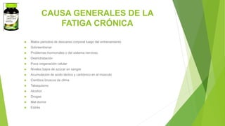 CAUSA GENERALES DE LA
FATIGA CRÓNICA
 Malos periodos de descanso corporal luego del entrenamiento
 Sobreentrenar
 Problemas hormonales o del sistema nervioso
 Deshidratación
 Poca oxigenación celular
 Niveles bajos de azúcar en sangre
 Acumulación de acido láctico y carbónico en el músculo
 Cambios bruscos de clima
 Tabaquismo
 Alcohol
 Drogas
 Mal dormir
 Estrés
 