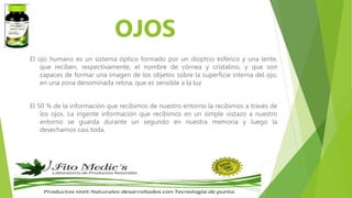 OJOS
El ojo humano es un sistema óptico formado por un dioptrio esférico y una lente,
que reciben, respectivamente, el nombre de córnea y cristalino, y que son
capaces de formar una imagen de los objetos sobre la superficie interna del ojo,
en una zona denominada retina, que es sensible a la luz
El 50 % de la información que recibimos de nuestro entorno la recibimos a través de
los ojos. La ingente información que recibimos en un simple vistazo a nuestro
entorno se guarda durante un segundo en nuestra memoria y luego la
desechamos casi toda.
 