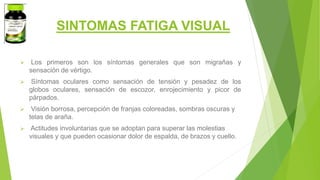 SINTOMAS FATIGA VISUAL
 Los primeros son los síntomas generales que son migrañas y
sensación de vértigo.
 Síntomas oculares como sensación de tensión y pesadez de los
globos oculares, sensación de escozor, enrojecimiento y picor de
párpados.
 Visión borrosa, percepción de franjas coloreadas, sombras oscuras y
telas de araña.
 Actitudes involuntarias que se adoptan para superar las molestias
visuales y que pueden ocasionar dolor de espalda, de brazos y cuello.
 