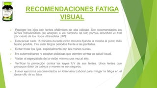 RECOMENDACIONES FATIGA
VISUAL
 Proteger los ojos con lentes oftálmicos de alta calidad. Son recomendados los
lentes fotosensibles (se adaptan a los cambios de luz) porque absorben el 100
por ciento de los rayos ultravioleta (UV).
 Descansar cada 15 minutos durante cinco minutos fijando la mirada al punto más
lejano posible, tras estar largos periodos frente a las pantallas.
 Evitar frotar los ojos, especialmente con las manos sucias.
 No automedicarse ni adoptar prácticas que atenten contra su salud visual.
 Visitar al especialista de la visión mínimo una vez al año.
 Verificar la protección contra los rayos UV de sus lentes. Unos lentes que
provoque dolor de cabeza y mareo no son seguros.
 Hacer ejercicios recomendados en Gimnasia Laboral para mitigar la fatiga en el
desarrollo de su labor.
 
