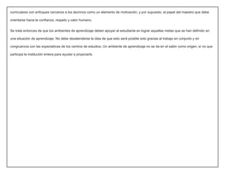 curriculares con enfoques cercanos a los alumnos como un elemento de motivación; y por supuesto, el papel del maestro que debe 
orientarse hacia la confianza, respeto y valor humano. 
Se trata entonces de que los ambientes de aprendizaje deben apoyar al estudiante en lograr aquellas metas que se han definido en 
una situación de aprendizaje. No debe desatenderse la idea de que esto será posible solo gracias al trabajo en conjunto y en 
congruencia con las expectativas de los centros de estudios. Un ambiente de aprendizaje no se da en el salón como origen, si no que 
participa la institución entera para ayudar a propiciarlo. 
 
