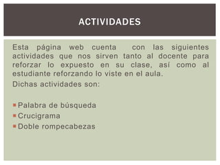 Esta página web cuenta con las siguientes
actividades que nos sirven tanto al docente para
reforzar lo expuesto en su clase, así como al
estudiante reforzando lo viste en el aula.
Dichas actividades son:
 Palabra de búsqueda
 Crucigrama
 Doble rompecabezas
ACTIVIDADES
 