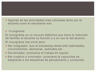  Algunas de las actividades mas utilizadas tanto por el
docente como el estudiante son:
 Crucigrama
El crucigrama es un recurso didáctico que tiene la intención
de facilitar al docente su función y a su vez la del alumno.
El crucigrama nos sirve para:
 Ser integrador: que el estudiante desarrolle habilidades,
conocimientos, destrezas, aptitudes etc.
 Socializador: promueve el trabajo en equipo.
 Ser creativo e innovador: promueve la capacidad de
adaptarse a los esquemas de pensamiento y conductas.
 