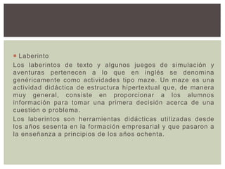  Laberinto
Los laberintos de texto y algunos juegos de simulación y
aventuras pertenecen a lo que en inglés se denomina
genéricamente como actividades tipo maze. Un maze es una
actividad didáctica de estructura hipertextual que, de manera
muy general, consiste en proporcionar a los alumnos
información para tomar una primera decisión acerca de una
cuestión o problema.
Los laberintos son herramientas didácticas utilizadas desde
los años sesenta en la formación empresarial y que pasaron a
la enseñanza a principios de los años ochenta.
 