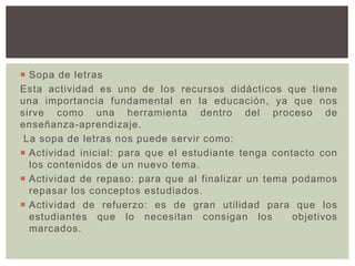  Sopa de letras
Esta actividad es uno de los recursos didácticos que tiene
una importancia fundamental en la educación, ya que nos
sirve como una herramienta dentro del proceso de
enseñanza-aprendizaje.
La sopa de letras nos puede servir como:
 Actividad inicial: para que el estudiante tenga contacto con
los contenidos de un nuevo tema.
 Actividad de repaso: para que al finalizar un tema podamos
repasar los conceptos estudiados.
 Actividad de refuerzo: es de gran utilidad para que los
estudiantes que lo necesitan consigan los objetivos
marcados.
 