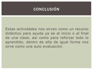 Estas actividades nos sirven como un recurso
didáctico para ayuda ya se al inicio o al final
de una clase, así como para reforzar todo lo
aprendido, dentro de ella de igual forma nos
sirve como una auto evaluación.
CONCLUSIÓN
 