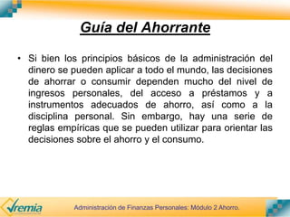 Guía del Ahorrante
• Si bien los principios básicos de la administración del
dinero se pueden aplicar a todo el mundo, las decisiones
de ahorrar o consumir dependen mucho del nivel de
ingresos personales, del acceso a préstamos y a
instrumentos adecuados de ahorro, así como a la
disciplina personal. Sin embargo, hay una serie de
reglas empíricas que se pueden utilizar para orientar las
decisiones sobre el ahorro y el consumo.
Administración de Finanzas Personales: Módulo 2 Ahorro.
 