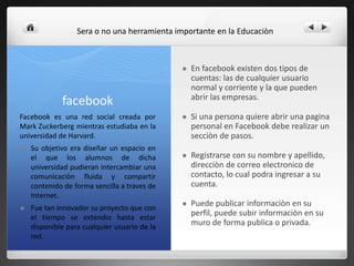 facebook
 En facebook existen dos tipos de
cuentas: las de cualquier usuario
normal y corriente y la que pueden
abrir las empresas.
 Si una persona quiere abrir una pagina
personal en Facebook debe realizar un
secciòn de pasos.
 Registrarse con su nombre y apellido,
direcciòn de correo electronico de
contacto, lo cual podra ingresar a su
cuenta.
 Puede publicar informaciòn en su
perfil, puede subir informaciòn en su
muro de forma publica o privada.
Facebook es una red social creada por
Mark Zuckerberg mientras estudiaba en la
universidad de Harvard.
 Su objetivo era diseñar un espacio en
el que los alumnos de dicha
universidad pudieran intercambiar una
comunicaciòn fluida y compartir
contenido de forma sencilla a traves de
Internet.
 Fue tan innovador su proyecto que con
el tiempo se extendio hasta estar
disponible para cualquier usuario de la
red.
Sera o no una herramienta importante en la Educaciòn
 