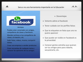  Desventajas
 Volverte adicto al facebook
 Tener cuidado con los perfiles falsos
 Que te etiqueten en fotos que uno no
quiera aparecer
 Que puede ser visible en Facebook es
la privacidad.
 Conocer gentes extrañas que quieran
ser tus amigos pero para robarte,
secuestrarte, etc.
Ventajas
• Puedes estar conectado con amigos,
compañeros de clases y familiares.
• Mandar archivos a tus compañeros de
clases, al maestro, etc.
• Subir fotos, videos, musica, compartir
tareas.
• Crear una empresa o vender productos
• Crear encuestas de cualquier tema y
conocer las opiniones de tus amigos.
Sera o no una herramienta importante en la Educaciòn
 