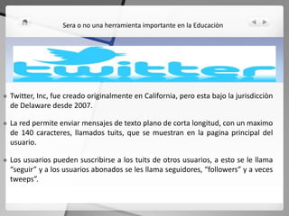  Twitter, Inc, fue creado originalmente en California, pero esta bajo la jurisdicciòn
de Delaware desde 2007.
 La red permite enviar mensajes de texto plano de corta longitud, con un maximo
de 140 caracteres, llamados tuits, que se muestran en la pagina principal del
usuario.
 Los usuarios pueden suscribirse a los tuits de otros usuarios, a esto se le llama
“seguir” y a los usuarios abonados se les llama seguidores, “followers” y a veces
tweeps”.
Sera o no una herramienta importante en la Educaciòn
 