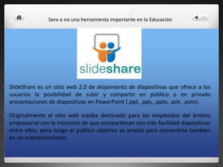 • SlideShare es un sitio web 2.0 de alojamiento de diapositivas que ofrece a los
usuarios la posibilidad de subir y compartir en pùblico o en privado
presentaciones de diapositivas en PowerPoint (.ppt, .pps, .pptx, .pot, .potx).
• Originalmente el sitio web estaba destinado para los empleados del àmbito
empresarial con la intenciòn de que compartieran con màs facilidad diapositivas
entre ellos, pero luego el publico objetivo se amplio para convertirse tambien
en un entretenimiento.
Sera o no una herramienta importante en la Educaciòn
 