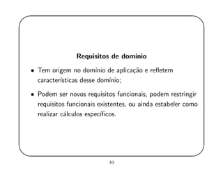 '
&
$
%
Requisitos de dom´ınio
• Tem origem no dom´ınio de aplica¸c˜ao e reﬂetem
caracter´ısticas desse dom´ınio;
• Podem ser novos requisitos funcionais, podem restringir
requisitos funcionais existentes, ou ainda estabeler como
realizar c´alculos espec´ıﬁcos.
10
 