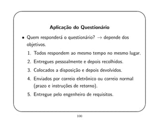 '
&
$
%
Aplica¸c˜ao do Question´ario
• Quem responder´a o question´ario? → depende dos
objetivos.
1. Todos respondem ao mesmo tempo no mesmo lugar.
2. Entregues pessoalmente e depois recolhidos.
3. Colocados a disposi¸c˜ao e depois devolvidos.
4. Enviados por correio eletrˆonico ou correio normal
(prazo e instru¸c˜oes de retorno).
5. Entregue pelo engenheiro de requisitos.
100
 