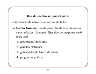 '
&
$
%
Uso de escalas no question´ario
→ Atribui¸c˜ao de n´umeros ou outros s´ımbolos
• Escala Nominal: usada para classiﬁcar atributos ou
caracter´ısticas. Exemplo: Que tipo de programa vocˆe
mais usa?
1. processador de textos
2. planilha eletrˆonica
3. gerenciador de banco de dados
4. programas gr´aﬁcos
101
 