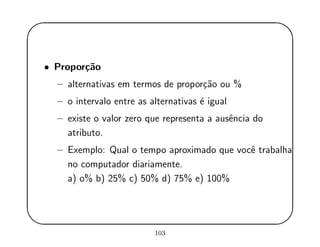 '
&
$
%
• Propor¸c˜ao
– alternativas em termos de propor¸c˜ao ou %
– o intervalo entre as alternativas ´e igual
– existe o valor zero que representa a ausˆencia do
atributo.
– Exemplo: Qual o tempo aproximado que vocˆe trabalha
no computador diariamente.
a) o% b) 25% c) 50% d) 75% e) 100%
103
 