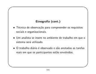 '
&
$
%
Etnograﬁa (cont.)
• T´ecnica de observa¸c˜ao para compreender os requisitos
sociais e organizacionais.
• Um analista se insere no ambiente de trabalho em que o
sistema ser´a utilizado.
• O trabalho di´ario ´e observado e s˜ao anotadas as tarefas
reais em que os participantes est˜ao envolvidos.
105
 