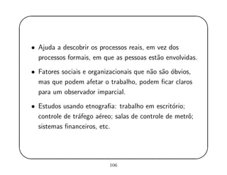 '
&
$
%
• Ajuda a descobrir os processos reais, em vez dos
processos formais, em que as pessoas est˜ao envolvidas.
• Fatores sociais e organizacionais que n˜ao s˜ao ´obvios,
mas que podem afetar o trabalho, podem ﬁcar claros
para um observador imparcial.
• Estudos usando etnograﬁa: trabalho em escrit´orio;
controle de tr´afego a´ereo; salas de controle de metrˆo;
sistemas ﬁnanceiros, etc.
106
 