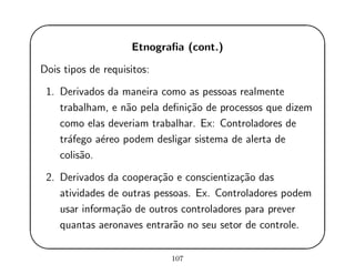 '
&
$
%
Etnograﬁa (cont.)
Dois tipos de requisitos:
1. Derivados da maneira como as pessoas realmente
trabalham, e n˜ao pela deﬁni¸c˜ao de processos que dizem
como elas deveriam trabalhar. Ex: Controladores de
tr´afego a´ereo podem desligar sistema de alerta de
colis˜ao.
2. Derivados da coopera¸c˜ao e conscientiza¸c˜ao das
atividades de outras pessoas. Ex. Controladores podem
usar informa¸c˜ao de outros controladores para prever
quantas aeronaves entrar˜ao no seu setor de controle.
107
 