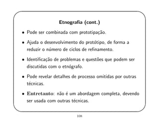 '
&
$
%
Etnograﬁa (cont.)
• Pode ser combinada com prototipa¸c˜ao.
• Ajuda o desenvolvimento do prot´otipo, de forma a
reduzir o n´umero de ciclos de reﬁnamento.
• Identiﬁca¸c˜ao de problemas e quest˜oes que podem ser
discutidas com o etn´ografo.
• Pode revelar detalhes de processo omitidas por outras
t´ecnicas.
• Entretanto: n˜ao ´e um abordagem completa, devendo
ser usada com outras t´ecnicas.
108
 