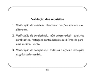 '
&
$
%
Valida¸c˜ao dos requisitos
1. Veriﬁca¸c˜ao de validade: identiﬁcar fun¸c˜oes adicionais ou
diferentes.
2. Veriﬁca¸c˜ao de consistˆencia: n˜ao devem existir requisitos
conﬂitantes, restri¸c˜oes contradit´orias ou diferentes para
uma mesma fun¸c˜ao.
3. Veriﬁca¸c˜ao de completude: todas as fun¸c˜oes e restri¸c˜oes
exigidas pelo usu´ario.
109
 