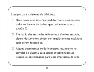 '
&
$
%
Exemplo para o sistema de biblioteca:
1. Deve haver uma interface padr˜ao com o usu´ario para
todos os bancos de dados, que ter´a como base o
padr˜ao X.
2. Em raz˜ao das restri¸c˜oes referentes a direitos autorais,
alguns documentos devem ser imediatamente exclu´ıdos
ap´os serem fornecidos.
3. Alguns documentos ser˜ao impressos localmente no
servidor do sistema para serem encaminhados ao
usu´ario ou direcionados para uma impressora de rede.
11
 