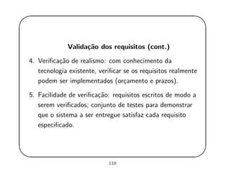 '
&
$
%
Valida¸c˜ao dos requisitos (cont.)
4. Veriﬁca¸c˜ao de realismo: com conhecimento da
tecnologia existente, veriﬁcar se os requisitos realmente
podem ser implementados (or¸camento e prazos).
5. Facilidade de veriﬁca¸c˜ao: requisitos escritos de modo a
serem veriﬁcados; conjunto de testes para demonstrar
que o sistema a ser entregue satisfaz cada requisito
especiﬁcado.
110
 
