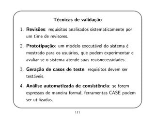 '
&
$
%
T´ecnicas de valida¸c˜ao
1. Revis˜oes: requisitos analisados sistematicamente por
um time de revisores.
2. Prototipa¸c˜ao: um modelo execut´avel do sistema ´e
mostrado para os usu´arios, que podem experimentar e
avaliar se o sistema atende suas reaisnecessidades.
3. Gera¸c˜ao de casos de teste: requisitos devem ser
test´aveis.
4. An´alise automatizada de consistˆencia: se forem
espressos de maneira formal, ferramentas CASE podem
ser utilizadas.
111
 