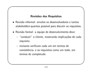 '
&
$
%
Revis˜oes dos Requisitos
• Revis˜ao informal: envolve os desenvolvedores e tantos
stakeholders quantos poss´ıvel para discutir os requisitos.
• Revis˜ao formal: a equipe de desenvolvimento deve:
– “conduzir” o cliente, mostrando implica¸c˜oes de cada
requisito.
– revisores veriﬁcam cada um em termos de
consistˆencia, e os requisitos como um todo, em
termos de completude.
113
 