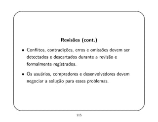 '
&
$
%
Revis˜oes (cont.)
• Conﬂitos, contradi¸c˜oes, erros e omiss˜oes devem ser
detectados e descartados durante a revis˜ao e
formalmente registrados.
• Os usu´arios, compradores e desenvolvedores devem
negociar a solu¸c˜ao para esses problemas.
115
 