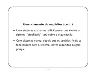 '
&
$
%
Gerenciamento de requisitos (cont.)
• Com sistemas existentes: dif´ıcil prever que efeitos o
sistema “atualizado” ter´a sobre a organiza¸c˜ao.
• Com sistemas novos: depois que os usu´arios ﬁnais se
familiarizam com o sistema, novos requisitos surgem
porque:
117
 