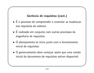 '
&
$
%
Gerˆencia de requisitos (cont.)
• ´E o processo de compreender e controlar as mudan¸cas
nos requisitos do sistema.
• ´E realizado em conjunto com outros processos da
engenharia de requisitos.
• O planejamento se inicia junto com o levantamento
inicial de requisitos.
• O gerenciamento deve come¸car assim que uma vers˜ao
inicial do documento de requisitos estiver dispon´ıvel.
119
 