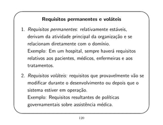 '
&
$
%
Requisitos permanentes e vol´ateis
1. Requisitos permanentes: relativamente est´aveis,
derivam da atividade principal da organiza¸c˜ao e se
relacionam diretamente com o dom´ınio.
Exemplo: Em um hospital, sempre haver´a requisitos
relativos aos pacientes, m´edicos, enfermeiras e aos
tratamentos.
2. Requisitos vol´ateis: requisitos que provavelmente v˜ao se
modiﬁcar durante o desenvolvimento ou depois que o
sistema estiver em opera¸c˜ao.
Exemplo: Requisitos resultantes de pol´ıticas
governamentais sobre assistˆencia m´edica.
120
 