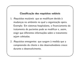 '
&
$
%
Classiﬁca¸c˜ao dos requisitos vol´ateis
1. Requisitos mut´aveis: que se modiﬁcam devido `a
mudan¸cas no ambiente no qual a organiza¸c˜ao opera.
Exemplo: Em sistemas hospitalares, o ﬁnanciamento do
tratamento de pacientes pode se modiﬁcar e, assim,
exigir que diferentes informa¸c˜oes sobre o tratamento
sejam coletadas.
2. Requisitos emergentes: que surgem `a medida que a
compreens˜ao do cliente e dos desenvolvedores cresce
durante o desenvolvimento.
121
 