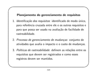 '
&
$
%
Planejamento do gerenciamento de requisitos
1. Identiﬁca¸c˜ao dos requisitos: identiﬁcado de modo ´unico,
para referˆencia cruzada entre ele e os outros requisitos e
para que possa ser usado na avalia¸c˜ao de facilidade de
rastreabilidade.
2. Processo de gerenciamento de mudan¸cas: conjunto de
atividades que avalia o impacto e o custo de mudan¸cas.
3. Pol´ıticas de rastreabilidade: deﬁnem as rela¸c˜oes entre os
requisitos que devem ser registrados e como esses
registros devem ser mantidos.
123
 