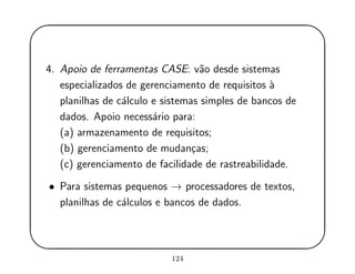 '
&
$
%
4. Apoio de ferramentas CASE: v˜ao desde sistemas
especializados de gerenciamento de requisitos `a
planilhas de c´alculo e sistemas simples de bancos de
dados. Apoio necess´ario para:
(a) armazenamento de requisitos;
(b) gerenciamento de mudan¸cas;
(c) gerenciamento de facilidade de rastreabilidade.
• Para sistemas pequenos → processadores de textos,
planilhas de c´alculos e bancos de dados.
124
 