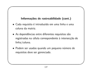 '
&
$
%
Informa¸c˜oes de rastreabilidade (cont.)
• Cada requisito ´e introduzido em uma linha e uma
coluna da matriz.
• As dependˆencias entre diferentes requisitos s˜ao
registradas na c´elula correspondente `a intersec¸c˜ao de
linha/coluna.
• Podem ser usadas quando um pequeno n´umero de
requisitos deve ser gerenciado.
127
 