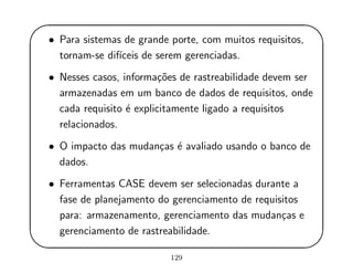 '
&
$
%
• Para sistemas de grande porte, com muitos requisitos,
tornam-se dif´ıceis de serem gerenciadas.
• Nesses casos, informa¸c˜oes de rastreabilidade devem ser
armazenadas em um banco de dados de requisitos, onde
cada requisito ´e explicitamente ligado a requisitos
relacionados.
• O impacto das mudan¸cas ´e avaliado usando o banco de
dados.
• Ferramentas CASE devem ser selecionadas durante a
fase de planejamento do gerenciamento de requisitos
para: armazenamento, gerenciamento das mudan¸cas e
gerenciamento de rastreabilidade.
129
 